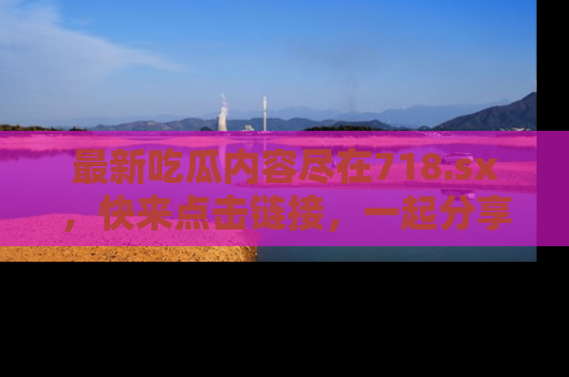 最新吃瓜内容尽在718.sx,快来点击链接,一起分享那些精彩瞬间!
