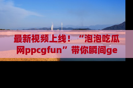 最新视频上线！“泡泡吃瓜网ppcgfun”带你瞬间get吃瓜圈的秘密