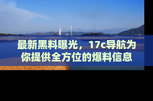 最新黑料曝光,17c导航为你提供全方位的爆料信息