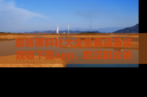 最新黑料社大全免费高清版观看下载app,吃瓜群众的必备神器