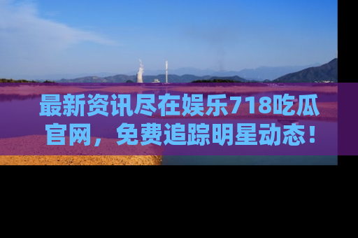 最新资讯尽在娱乐718吃瓜官网，免费追踪明星动态！