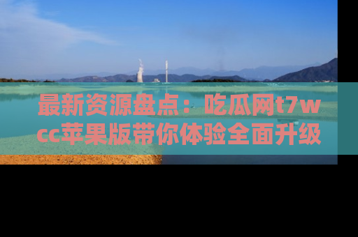 最新资源盘点：吃瓜网t7wcc苹果版带你体验全面升级