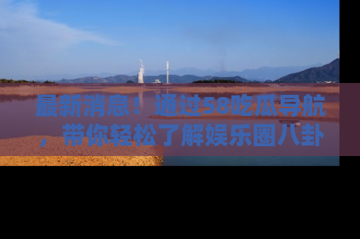 最新消息！通过58吃瓜导航，带你轻松了解娱乐圈八卦动态！