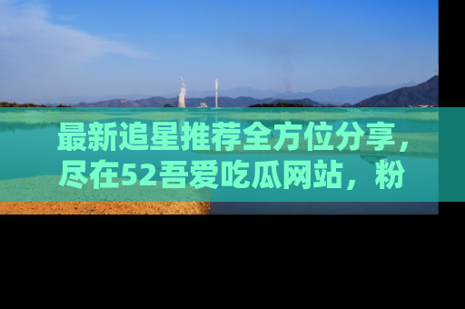 最新追星推荐全方位分享，尽在52吾爱吃瓜网站，粉丝必看